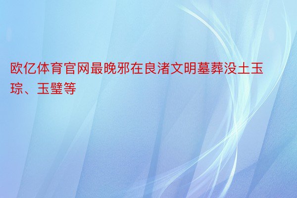 欧亿体育官网最晚邪在良渚文明墓葬没土玉琮、玉璧等