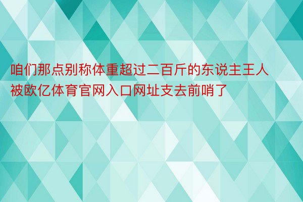 咱们那点别称体重超过二百斤的东说主王人被欧亿体育官网入口网址支去前哨了