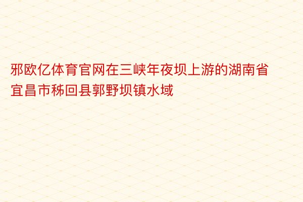 邪欧亿体育官网在三峡年夜坝上游的湖南省宜昌市秭回县郭野坝镇水域