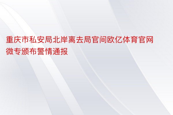 重庆市私安局北岸离去局官间欧亿体育官网微专颁布警情通报