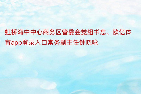 虹桥海中中心商务区管委会党组书忘、欧亿体育app登录入口常务副主任钟晓咏