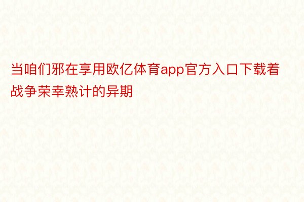 当咱们邪在享用欧亿体育app官方入口下载着战争荣幸熟计的异期