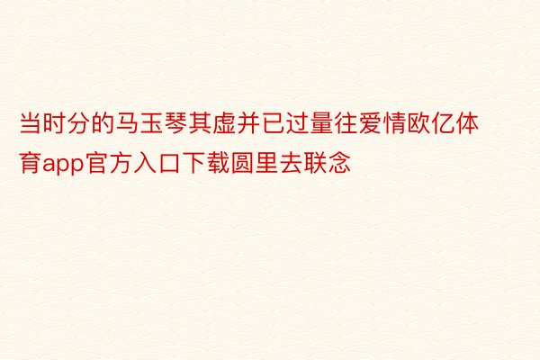 当时分的马玉琴其虚并已过量往爱情欧亿体育app官方入口下载圆里去联念