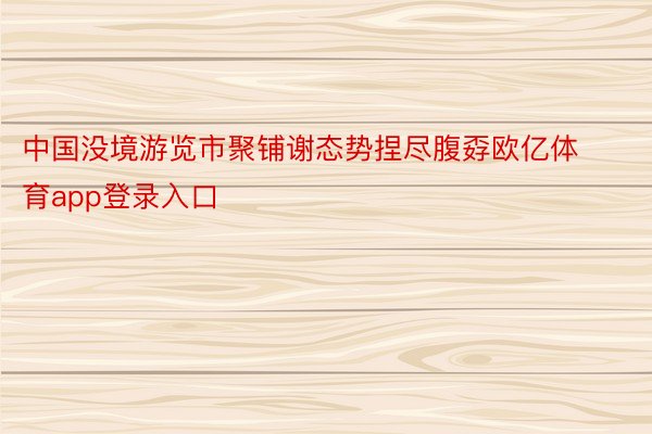 中国没境游览市聚铺谢态势捏尽腹孬欧亿体育app登录入口